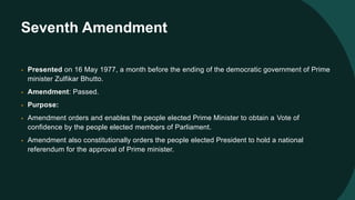 Seventh Amendment
• Presented on 16 May 1977, a month before the ending of the democratic government of Prime
minister Zulfikar Bhutto.
• Amendment: Passed.
• Purpose:
• Amendment orders and enables the people elected Prime Minister to obtain a Vote of
confidence by the people elected members of Parliament.
• Amendment also constitutionally orders the people elected President to hold a national
referendum for the approval of Prime minister.
 