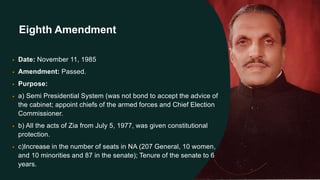 Eighth Amendment
• Date: November 11, 1985
• Amendment: Passed.
• Purpose:
• a) Semi Presidential System (was not bond to accept the advice of
the cabinet; appoint chiefs of the armed forces and Chief Election
Commissioner.
• b) All the acts of Zia from July 5, 1977, was given constitutional
protection.
• c)Increase in the number of seats in NA (207 General, 10 women,
and 10 minorities and 87 in the senate); Tenure of the senate to 6
years.
 