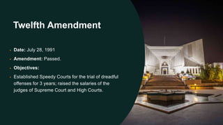 Twelfth Amendment
• Date: July 28, 1991
• Amendment: Passed.
• Objectives:
• Established Speedy Courts for the trial of dreadful
offenses for 3 years; raised the salaries of the
judges of Supreme Court and High Courts.
 