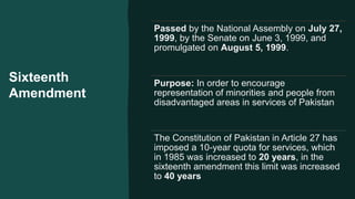 Sixteenth
Amendment
Passed by the National Assembly on July 27,
1999, by the Senate on June 3, 1999, and
promulgated on August 5, 1999.
Purpose: In order to encourage
representation of minorities and people from
disadvantaged areas in services of Pakistan
The Constitution of Pakistan in Article 27 has
imposed a 10-year quota for services, which
in 1985 was increased to 20 years, in the
sixteenth amendment this limit was increased
to 40 years
 