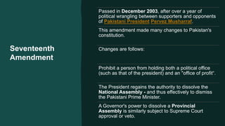 Seventeenth
Amendment
Passed in December 2003, after over a year of
political wrangling between supporters and opponents
of Pakistani President Pervez Musharraf.
This amendment made many changes to Pakistan's
constitution.
Changes are follows:
Prohibit a person from holding both a political office
(such as that of the president) and an "office of profit“.
The President regains the authority to dissolve the
National Assembly - and thus effectively to dismiss
the Pakistani Prime Minister.
A Governor's power to dissolve a Provincial
Assembly is similarly subject to Supreme Court
approval or veto.
 