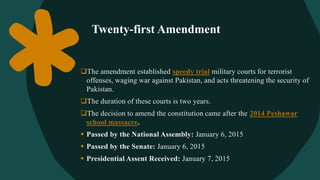 Twenty-first Amendment
The amendment established speedy trial military courts for terrorist
offenses, waging war against Pakistan, and acts threatening the security of
Pakistan.
The duration of these courts is two years.
The decision to amend the constitution came after the 2014 Peshawar
school massacre.
 Passed by the National Assembly: January 6, 2015
 Passed by the Senate: January 6, 2015
 Presidential Assent Received: January 7, 2015
 