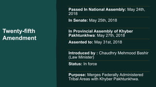 Twenty-fifth
Amendment
Passed In National Assembly: May 24th,
2018
In Senate: May 25th, 2018
In Provincial Assembly of Khyber
Pakhtunkhwa: May 27th, 2018
Assented to: May 31st, 2018
Introduced by : Chaudhry Mehmood Bashir
(Law Minister)
Status: In force
Purpose: Merges Federally Administered
Tribal Areas with Khyber Pakhtunkhwa.
 