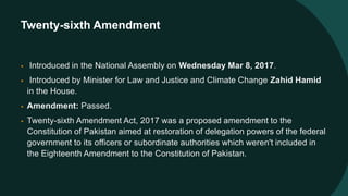 Twenty-sixth Amendment
• Introduced in the National Assembly on Wednesday Mar 8, 2017.
• Introduced by Minister for Law and Justice and Climate Change Zahid Hamid
in the House.
• Amendment: Passed.
• Twenty-sixth Amendment Act, 2017 was a proposed amendment to the
Constitution of Pakistan aimed at restoration of delegation powers of the federal
government to its officers or subordinate authorities which weren't included in
the Eighteenth Amendment to the Constitution of Pakistan.
 