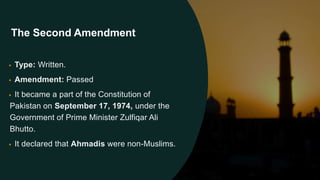 • Type: Written.
• Amendment: Passed
• It became a part of the Constitution of
Pakistan on September 17, 1974, under the
Government of Prime Minister Zulfiqar Ali
Bhutto.
• It declared that Ahmadis were non-Muslims.
The Second Amendment
 