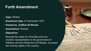 Forth Amendment
• Type: Written.
• Enactment date: 21 November 1975
• Passed by Zulfikar Ali Bhutto
• Amendment: Passed
• Objectives:
• Decreed the seats for minorities and non-
muslims representation to the government of
Pakistan and the Parliament of Pakistan, to protect
the minority rights in the country.
 