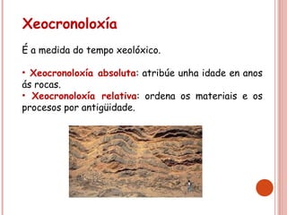 Xeocronoloxía
É a medida do tempo xeolóxico.
• Xeocronoloxía absoluta: atribúe unha idade en anos
ás rocas.
• Xeocronoloxía relativa: ordena os materiais e os
procesos por antigüidade.
 