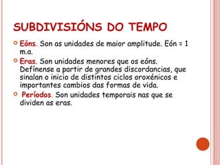 SUBDIVISIÓNS DO TEMPO
 Eóns. Son as unidades de maior amplitude. Eón = 1
m.a.
 Eras. Son unidades menores que os eóns.
Defínense a partir de grandes discordancias, que
sinalan o inicio de distintos ciclos oroxénicos e
importantes cambios das formas de vida.
 Períodos. Son unidades temporais nas que se
dividen as eras.
 