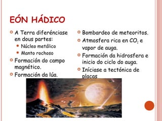 EÓN HÁDICO
 A Terra diferénciase
en dous partes:
 Núcleo metálico
 Manto rochoso
 Formación do campo
magnético.
 Formación da lúa.
 Bombardeo de meteoritos.
 Atmosfera rica en CO2 e
vapor de auga.
 Formación da hidrosfera e
inicio do ciclo do auga.
 Iníciase a tectónica de
placas
 