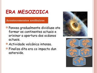 ERA MESOZOICA
 Panxea gradualmente dividiuse ata
formar os continentes actuais e
orixinar a apertura dos océanos
actuais.
 Actividade volcánica intensa.
 Finaliza dita era co impacto dun
asteroide.
Acontecementos xeolóxicos
 