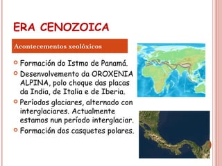 ERA CENOZOICA
 Formación do Istmo de Panamá.
 Desenvolvemento da OROXENIA
ALPINA, polo choque das placas
da India, de Italia e de Iberia.
 Períodos glaciares, alternado con
interglaciares. Actualmente
estamos nun período interglaciar.
 Formación dos casquetes polares.
Acontecementos xeolóxicos
 