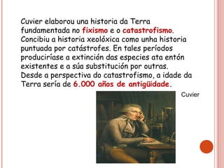 Cuvier elaborou una historia da Terra
fundamentada no fixismo e o catastrofismo.
Concibiu a historia xeolóxica como unha historia
puntuada por catástrofes. En tales períodos
produciríase a extinción das especies ata entón
existentes e a súa substitución por outras.
Desde a perspectiva do catastrofismo, a idade da
Terra sería de 6.000 años de antigüidade.
Cuvier
 