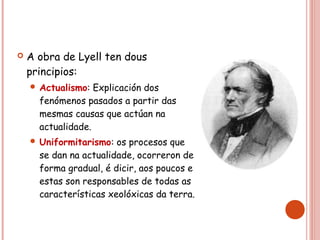  A obra de Lyell ten dous
principios:
 Actualismo: Explicación dos
fenómenos pasados a partir das
mesmas causas que actúan na
actualidade.
 Uniformitarismo: os procesos que
se dan na actualidade, ocorreron de
forma gradual, é dicir, aos poucos e
estas son responsables de todas as
características xeolóxicas da terra.
 