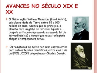 AVANCES NO SÉCULO XIX E
XX
 O físico inglés William Thomson, (Lord Kelvin),
calculou a idade da Terra entre 25 e 100
millóns de anos. Asumiu que ao principio, o
planeta fora un globo de material líquido e
despois estimou (empregando a segunda lei da
termodinámica) o tempo que necesitaría para
chegar á temperatura actual.
 Os resultados de Kelvin non eran convenientes
para outras teorías científicas, entre elas a da
da EVOLUCIÓN proposta por Charles Darwin.
 