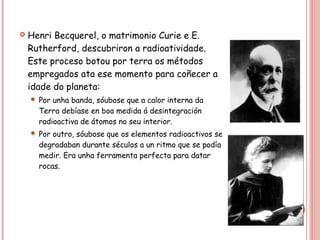 Henri Becquerel, o matrimonio Curie e E.
Rutherford, descubriron a radioatividade.
Este proceso botou por terra os métodos
empregados ata ese momento para coñecer a
idade do planeta:
 Por unha banda, sóubose que a calor interna da
Terra debíase en boa medida á desintegración
radioactiva de átomos no seu interior.
 Por outro, sóubose que os elementos radioactivos se
degradaban durante séculos a un ritmo que se podía
medir. Era unha ferramenta perfecta para datar
rocas.
 