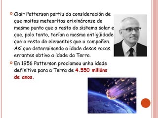  Clair Patterson partiu da consideración de
que moitos meteoritos orixináronse do
mesmo punto que o resto do sistema solar e
que, polo tanto, terían a mesma antigüidade
que o resto de elementos que o compoñen.
Así que determinando a idade desas rocas
errantes obtivo a idade da Terra.
 En 1956 Patterson proclamou unha idade
definitiva para a Terra de 4.550 millóns
de anos.
 