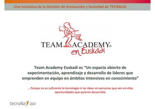 Una iniciativa de la División de Innovación y Sociedad de TECNALIA




         Team Academy Euskadi es “Un espacio abierto de
      experimentación, aprendizaje y desarrollo de líderes que
    emprenden en equipo en ámbitos intensivos en conocimiento”

        … Porque no es suficiente la tecnología ni las ideas sin personas que ven en ellas
                            oportunidades que quieren desarrollar
 