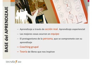 BASE del APRENDIZAJE



                       – Aprendizaje a través de acción real. Aprendizaje experiencial
                       – Las mejores cosas ocurren en equipo
                       – El protagonismo de la persona, que se compromete con su
                         aprendizaje
                       – Coaching grupal
                       – Teoría de libros que nos inspiran
 