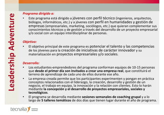 Leadership Adventure   Programa dirigido a:
                       • Este programa está dirigido a jóvenes con perfil técnico (ingenieros, arquitectos,
                          biólogos, informáticos, etc.) y a jóvenes con perfil en humanidades y gestión de
                          empresas (empresariales, marketing, sociólogos, etc.) que quieran complementar sus
                          conocimientos técnicos y de gestión a través del desarrollo de un proyecto empresarial
                          y/o social con un equipo interdisciplinar de personas.

                       Objetivo:
                       • El objetivo principal de este programa es potenciar el talento y las competencias
                          de los jóvenes para la creación de iniciativas de carácter innovador y su
                          materialización en proyectos empresariales y/o sociales.

                       Desarrollo:
                       • Los estudiantes-emprendedores del programa conforman equipos de 10-15 personas
                          que desde el primer día son invitados a crear una empresa real, que constituirá el
                          terreno de aprendizaje de cada uno de ellos durante ese año.
                       • La empresa creada permite que los participantes experimenten y pongan en práctica
                          conceptos relacionados con el liderazgo, la creación, desarrollo y gestión de un
                          negocio, el trabajo en equipo, la innovación y la relación con clientes. Esto lo harán
                          mediante la concepción y el desarrollo de proyectos empresariales, sociales y
                          tecnológicos.
                       • El programa se desarrolla mediante sesiones semanales de coaching grupal y a lo
                          largo de 5 talleres temáticos de dos días que tienen lugar durante el año de programa.
 