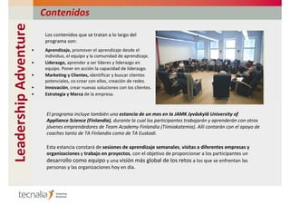 Contenidos
Leadership Adventure
                            Los contenidos que se tratan a lo largo del
                            programa son:
                       •    Aprendizaje, promover el aprendizaje desde el
                            individuo, el equipo y la comunidad de aprendizaje.
                       •    Liderazgo, aprender a ser líderes y liderazgo en
                            equipo. Poner en acción la capacidad de liderazgo.
                       •    Marketing y Clientes, identificar y buscar clientes
                            potenciales, co-crear con ellos, creación de redes.
                       •    Innovación, crear nuevas soluciones con los clientes.
                       •    Estrategia y Marca de la empresa.



                            El programa incluye también una estancia de un mes en la JAMK Jyväskylä University of
                            Appliance Science (Finlandia), durante la cual los participantes trabajarán y aprenderán con otros
                            jóvenes emprendedores de Team Academy Finlandia (Tiimiakatemia). Allí contarán con el apoyo de
                            coaches tanto de TA Finlandia como de TA Euskadi.

                            Esta estancia constará de sesiones de aprendizaje semanales, visitas a diferentes empresas y
                            organizaciones y trabajo en proyectos, con el objetivo de proporcionar a los participantes un
                            desarrollo como equipo y una visión más global de los retos a los que se enfrentan las
                            personas y las organizaciones hoy en día.
 