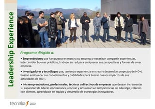 Leadership Experience




                        Programa dirigido a:
                        • Emprendedores que han puesto en marcha su empresa y necesitan compartir experiencias,
                        intercambiar buenas prácticas, trabajar en red para enriquecer sus perspectivas y formas de crear
                        empresa.
                        • Investigadores y tecnólogos que, teniendo experiencia en crear y desarrollar proyectos de I+D+i,
                        buscan enriquecer sus conocimientos y habilidades para buscar nuevos impactos de sus
                        actividades de I+D+i.
                        • Intraemprendedores, profesionales, técnicos o directivos de empresas que desean incrementar
                        su capacidad de liderar innovaciones, renovar y actualizar sus competencias de liderazgo, relación
                        con clientes, aprendizaje en equipo y desarrollo de estrategias innovadoras.
 