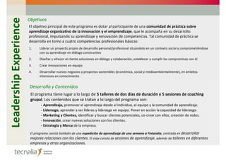 Leadership Experience   Objetivos
                        El objetivo principal de este programa es dotar al participante de una comunidad de práctica sobre
                        aprendizaje organizativo de la innovación y el emprendizaje, que le acompaña en su desarrollo
                        profesional, impulsando su aprendizaje y renovación de competencias. Tal comunidad de práctica se
                        desarrolla en torno a cuatro competencias profesionales básicas:
                        1.     Liderar un proyecto propio de desarrollo personal/profesional situándolo en un contexto social y comprometiéndose
                               con su aprendizaje en diálogo constructivo
                        2.     Diseñar y ofrecer al cliente soluciones en diálogo y colaboración, establecer y cumplir los compromisos con él
                        3.     Crear innovaciones en equipo
                        4.     Desarrollar nuevos negocios y proyectos sostenibles (económica, social y medioambientalmente), en ámbitos
                               intensivos en conocimiento


                        Desarrollo y Contenidos
                         El programa tiene lugar a lo largo de 5 talleres de dos días de duración y 5 sesiones de coaching
                         grupal. Los contenidos que se tratan a lo largo del programa son:
                                - Aprendizaje, promover el aprendizaje desde el individuo, el equipo y la comunidad de aprendizaje.
                                - Liderazgo, aprender a ser líderes y liderazgo en equipo. Poner en acción la capacidad de liderazgo.
                                - Marketing y Clientes, identificar y buscar clientes potenciales, co-crear con ellos, creación de redes.
                                - Innovación, crear nuevas soluciones con los clientes.
                                - Estrategia y Marca de la empresa.

                         El programa consta también de una expedición de aprendizaje de una semana a Finlandia, centrada en desarrollar
                         mejores relaciones con los clientes. El viaje consta de sesiones de aprendizaje, además de talleres en diferentes
                         empresas y otras organizaciones.
 