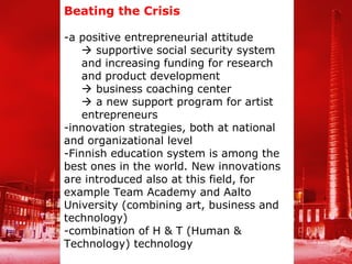 Beating the Crisis

-a positive entrepreneurial attitude
     supportive social security system
    and increasing funding for research
    and product development
     business coaching center
     a new support program for artist
    entrepreneurs
-innovation strategies, both at national
and organizational level
-Finnish education system is among the
best ones in the world. New innovations
are introduced also at this field, for
example Team Academy and Aalto
University (combining art, business and
technology)
-combination of H & T (Human &
Technology) technology
 