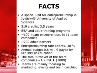 FACTS
• A special unit for entrepreneurship in
  Jyväskylä University of Applied
  Sciences
• 210 credits, 3,5 years
• BBA and adult training programs
• ~190 team entrepreneurs in 11 team
  companies
• ~200 adult learners
• Entrepreneurship rate approx. 30 %
• Annual budget 0,5 mil. € payed by
  Ministry of Education
• The total turnover of the team
  companies ~1,2 mil. € (2008)
• Teams are mainly focusing to
  marketing, events and team coaching
 