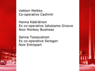 Valtteri Melkko
Co-operative Cashmir

Henna Kääriäinen
Ex co-operative Jalostamo Groove
Now Monkey Business

Sanna Tossavainen
Ex co-operative Seregan
Now Entrepart
 