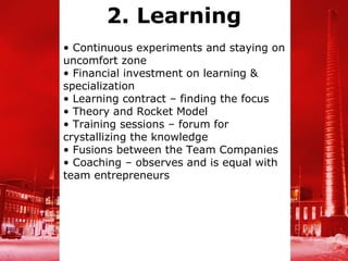 2. Learning
• Continuous experiments and staying on
uncomfort zone
• Financial investment on learning &
specialization
• Learning contract – finding the focus
• Theory and Rocket Model
• Training sessions – forum for
crystallizing the knowledge
• Fusions between the Team Companies
• Coaching – observes and is equal with
team entrepreneurs
 