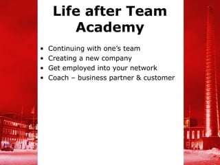 Life after Team
        Academy
•   Continuing with one’s team
•   Creating a new company
•   Get employed into your network
•   Coach – business partner & customer
 