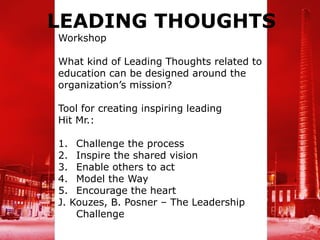 LEADING THOUGHTS
Workshop

What kind of Leading Thoughts related to
education can be designed around the
organization’s mission?

Tool for creating inspiring leading
Hit Mr.:

1. Challenge the process
2. Inspire the shared vision
3. Enable others to act
4. Model the Way
5. Encourage the heart
J. Kouzes, B. Posner – The Leadership
    Challenge
 