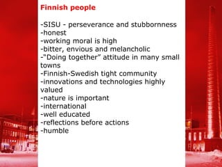 Finnish people

-SISU - perseverance and stubbornness
-honest
-working moral is high
-bitter, envious and melancholic
-“Doing together” attitude in many small
towns
-Finnish-Swedish tight community
-innovations and technologies highly
valued
-nature is important
-international
-well educated
-reflections before actions
-humble
 