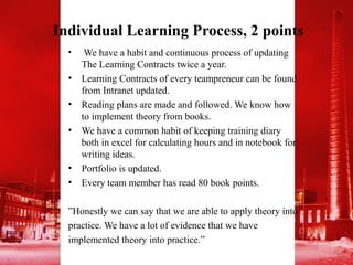 Individual Learning Process, 2 points
  •    We have a habit and continuous process of updating
      The Learning Contracts twice a year.
  •   Learning Contracts of every teampreneur can be found
      from Intranet updated.
  •   Reading plans are made and followed. We know how
      to implement theory from books.
  •   We have a common habit of keeping training diary
      both in excel for calculating hours and in notebook for
      writing ideas.
  •   Portfolio is updated.
  •   Every team member has read 80 book points.

  ”Honestly we can say that we are able to apply theory into
  practice. We have a lot of evidence that we have
  implemented theory into practice.”
 