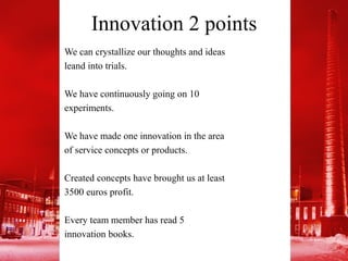Innovation 2 points
We can crystallize our thoughts and ideas
leand into trials.

We have continuously going on 10
experiments.

We have made one innovation in the area
of service concepts or products.

Created concepts have brought us at least
3500 euros profit.

Every team member has read 5
innovation books.
 