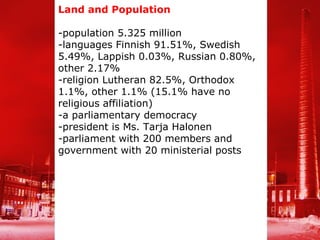 Land and Population

-population 5.325 million
-languages Finnish 91.51%, Swedish
5.49%, Lappish 0.03%, Russian 0.80%,
other 2.17%
-religion Lutheran 82.5%, Orthodox
1.1%, other 1.1% (15.1% have no
religious affiliation)
-a parliamentary democracy
-president is Ms. Tarja Halonen
-parliament with 200 members and
government with 20 ministerial posts
 
