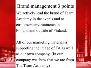 Brand management 3 points
We actively lead the brand of Team
Academy in the events and at
customers environments in
Finland and outside of Finland.

All of our marketing material is
supporting the image of TA as well
as our own company. (In our
company we show that we are from
The Team Academy)
 