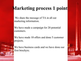 Marketing process 1 point
We share the message of TA in all out
marketing information.

We have made a campaign for 20 potential
customers.

We have made 10 offers and done 5 customer
projects.

We have business cards and we have done our
first brochyre.
 