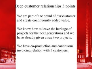 Deep customer relationships 3 points

 We are part of the brand of our customer
 and create continuously added value.

 We know how to leave the heritage of
 projects for the next generations and we
 have already given away two projects.

 We have co-production and continuous
 invoicing relation with 5 customers.
 