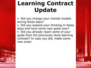 Learning Contract
     Update
• Did you change your mental models
during these days?
• Did you expand your thinking in these
days and have some new goals now?
• Did you already reach some of your
goals from the previously done learning
contract? In case you did, make some
new ones!
 
