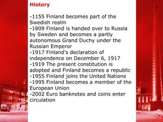History

-1155 Finland becomes part of the
Swedish realm
-1809 Finland is handed over to Russia
by Sweden and becomes a partly
autonomous Grand Duchy under the
Russian Emperor
-1917 Finland's declaration of
independence on December 6, 1917
-1919 The present constitution is
adopted and Finland becomes a republic
-1955 Finland joins the United Nations
-1995 Finland becomes a member of the
European Union
-2002 Euro banknotes and coins enter
circulation
 