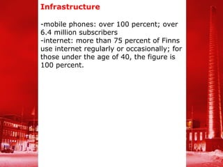 Infrastructure

-mobile phones: over 100 percent; over
6.4 million subscribers
-internet: more than 75 percent of Finns
use internet regularly or occasionally; for
those under the age of 40, the figure is
100 percent.
 