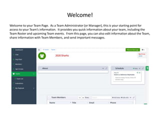 Welcome!
Welcome to your Team Page. As a Team Administrator (or Manager), this is your starting point for
access to your Team’s information. It provides you quick information about your team, including the
Team Roster and upcoming Team events. From this page, you can also edit information about the Team,
share information with Team Members, and send important messages.
 