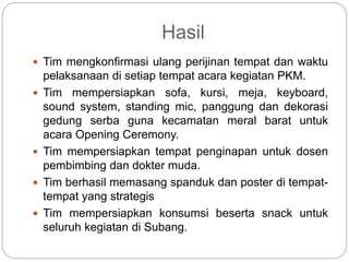 Hasil
 Tim mengkonfirmasi ulang perijinan tempat dan waktu
pelaksanaan di setiap tempat acara kegiatan PKM.
 Tim mempersiapkan sofa, kursi, meja, keyboard,
sound system, standing mic, panggung dan dekorasi
gedung serba guna kecamatan meral barat untuk
acara Opening Ceremony.
 Tim mempersiapkan tempat penginapan untuk dosen
pembimbing dan dokter muda.
 Tim berhasil memasang spanduk dan poster di tempat-
tempat yang strategis
 Tim mempersiapkan konsumsi beserta snack untuk
seluruh kegiatan di Subang.
 