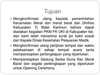 Tujuan
 Mengkonfirmasi ulang kepada pemerintahan
Kecamatan Meral dan meral barat dan DinKes
Kabupaten Tj Balai Karimun bahwa dapat
diadakan kegiatan PKM FK UKI di Kabupaten tsb.
dan kami telah menerima surat ijin bakti sosial
dari Kepala Dinas Kesehatan Pelayanan Medik.
 Mengkonfirmasi ulang perijinan tempat dan waktu
pelaksanaan di setiap tempat acara serta
mempersiapkan perlengkapan yang diperlukan.
 Mempersiapkan Gedung Serba Guna Kec Meral
Barat dan segala perlengkapan yang diperlukan
untuk Opening Ceremony.
 