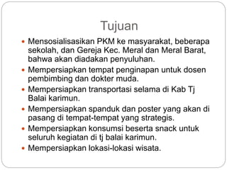 Tujuan
 Mensosialisasikan PKM ke masyarakat, beberapa
sekolah, dan Gereja Kec. Meral dan Meral Barat,
bahwa akan diadakan penyuluhan.
 Mempersiapkan tempat penginapan untuk dosen
pembimbing dan dokter muda.
 Mempersiapkan transportasi selama di Kab Tj
Balai karimun.
 Mempersiapkan spanduk dan poster yang akan di
pasang di tempat-tempat yang strategis.
 Mempersiapkan konsumsi beserta snack untuk
seluruh kegiatan di tj balai karimun.
 Mempersiapkan lokasi-lokasi wisata.
 