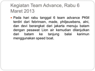 Kegiatan Team Advance, Rabu 6
Maret 2013
 Pada hari rabu tanggal 6 team advance PKM
terdiri dari febrinsen, made, philjeuwbens, alni,
dan devi berangkat dari jakarta menuju batam
dengan pesawat Lion air kemudian dilanjutkan
dari batam ke tanjung balai karimun
menggunakan speed boat.
 