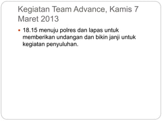 Kegiatan Team Advance, Kamis 7
Maret 2013
 18.15 menuju polres dan lapas untuk
memberikan undangan dan bikin janji untuk
kegiatan penyuluhan.
 