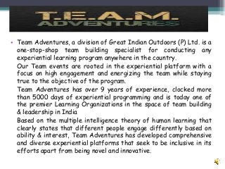 • Team Adventures, a division of Great Indian Outdoors (P) Ltd. is a
one-stop-shop team building specialist for conducting any
experiential learning program anywhere in the country.
Our Team events are rooted in the experiential platform with a
focus on high engagement and energizing the team while staying
true to the objective of the program.
Team Adventures has over 9 years of experience, clocked more
than 5000 days of experiential programming and is today one of
the premier Learning Organizations in the space of team building
& leadership in India
Based on the multiple intelligence theory of human learning that
clearly states that different people engage differently based on
ability & interest, Team Adventures has developed comprehensive
and diverse experiential platforms that seek to be inclusive in its
efforts apart from being novel and innovative.
 
