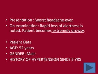 • Presentation : Worst headache ever.
• On examination: Rapid loss of alertness is
noted. Patient becomes extremely drowsy.
• Patient Data
• AGE: 52 years
• GENDER: Male
• HISTORY OF HYPERTENSION SINCE 5 YRS
 